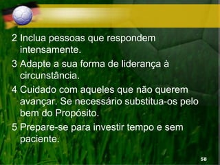 2 Inclua pessoas que respondem
intensamente.
3 Adapte a sua forma de liderança à
circunstância.
4 Cuidado com aqueles que não querem
avançar. Se necessário substitua-os pelo
bem do Propósito.
5 Prepare-se para investir tempo e sem
paciente.
58
 