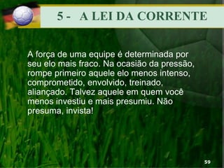 5 - A LEI DA CORRENTE
A força de uma equipe é determinada por
seu elo mais fraco. Na ocasião da pressão,
rompe primeiro aquele elo menos intenso,
comprometido, envolvido, treinado,
aliançado. Talvez aquele em quem você
menos investiu e mais presumiu. Não
presuma, invista!
59
 
