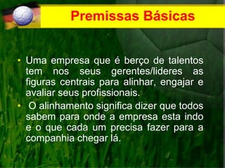 Premissas Básicas
• Uma empresa que é berço de talentos
tem nos seus gerentes/lideres as
figuras centrais para alinhar, engajar e
avaliar seus profissionais.
• O alinhamento significa dizer que todos
sabem para onde a empresa esta indo
e o que cada um precisa fazer para a
companhia chegar lá.
 