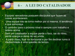 6 - A LEI DO CATALISADOR
• Equipes vencedoras possuem discípulos que fazem as
coisas acontecerem.
• Uma equipe não se torna melhor por si mesma. A tendência
é que esmoreça.
• O caminho para o próximo nível é sempre com trabalho e
ladeira acima.
• Sem um catalisador a equipe perde o foco, sai do ritmo,
perde energia e deixa de ser unida.
• A partir disso, ficar na horizontal e por fim declinar rumo à
mediocridade é uma questão de tempo.
60
 