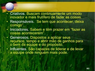 • Criativos. Buscam continuamente um modo
inovador e mais frutífero de fazer as coisas.
• Responsáveis. “Se tem que acontecer, deixa
comigo”.
• Iniciadores. Sabem e têm prazer em “fazer as
coisas acontecerem”.
• Generosos. Dispostos a aplicar seus
recursos, tempo e abrir mão de ganhos para
o bem da equipe e do propósito.
• Influentes. São capazes de liderar e de levar
a equipe onde ninguém mais pode.
62
 