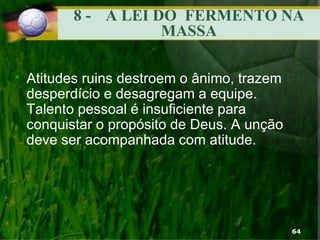 8 - A LEI DO FERMENTO NA
MASSA
“ Atitudes ruins destroem o ânimo, trazem
desperdício e desagregam a equipe.
Talento pessoal é insuficiente para
conquistar o propósito de Deus. A unção
deve ser acompanhada com atitude.
64
 