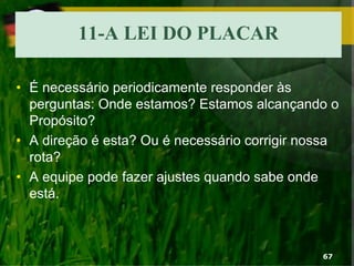 11-A LEI DO PLACAR
• É necessário periodicamente responder às
perguntas: Onde estamos? Estamos alcançando o
Propósito?
• A direção é esta? Ou é necessário corrigir nossa
rota?
• A equipe pode fazer ajustes quando sabe onde
está.
67
 