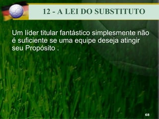 12 - A LEI DO SUBSTITUTO
Um líder titular fantástico simplesmente não
é suficiente se uma equipe deseja atingir
seu Propósito .
68
 