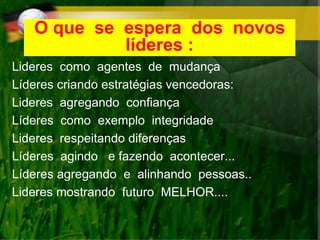 O que se espera dos novos
líderes :
Lideres como agentes de mudança
Líderes criando estratégias vencedoras:
Lideres agregando confiança
Líderes como exemplo integridade
Lideres respeitando diferenças
Líderes agindo e fazendo acontecer...
Líderes agregando e alinhando pessoas..
Lideres mostrando futuro MELHOR....
 