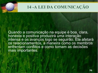 14 -A LEI DA COMUNICAÇÃO
Quando a comunicação na equipe é boa, clara,
honesta e positiva produzirá uma interação
intensa e os avanços logo se seguirão. Ela afetará
os relacionamentos, a maneira como os membros
enfrentam conflitos e como tomam as decisões
mais importantes.
70
 