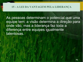 15 - A LEI DA VANTAGEM PELA LIDERANÇA
As pessoas determinam o potencial que uma
equipe tem; a visão determina a direção para
onde vão, mas a liderança faz toda a
diferença entre equipes igualmente
talentosas.
71
 