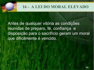 16 - A LEI DO MORAL ELEVADO
Antes de qualquer vitória as condições
reunidas de preparo, fé, confiança e
disposição para o sacrifício geram um moral
que dificilmente é vencido.
72
 