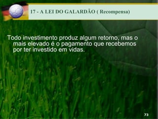 17 - A LEI DO GALARDÃO ( Recompensa)
Todo investimento produz algum retorno, mas o
mais elevado é o pagamento que recebemos
por ter investido em vidas.
73
 