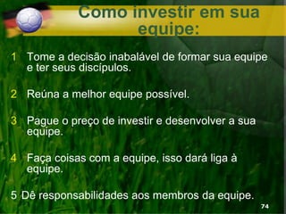 Como investir em sua
equipe:
1 Tome a decisão inabalável de formar sua equipe
e ter seus discípulos.
2 Reúna a melhor equipe possível.
3 Pague o preço de investir e desenvolver a sua
equipe.
4 Faça coisas com a equipe, isso dará liga à
equipe.
5 Dê responsabilidades aos membros da equipe.
74
 