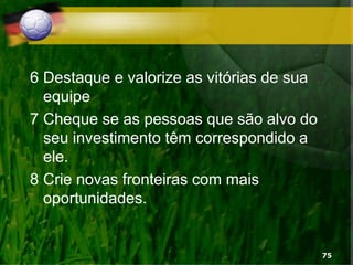 6 Destaque e valorize as vitórias de sua
equipe
7 Cheque se as pessoas que são alvo do
seu investimento têm correspondido a
ele.
8 Crie novas fronteiras com mais
oportunidades.
75
 