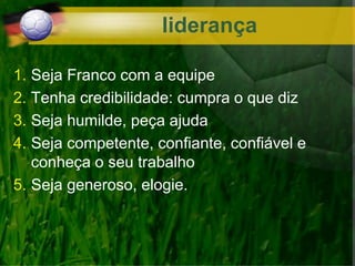 liderança
1. Seja Franco com a equipe
2. Tenha credibilidade: cumpra o que diz
3. Seja humilde, peça ajuda
4. Seja competente, confiante, confiável e
conheça o seu trabalho
5. Seja generoso, elogie.
 