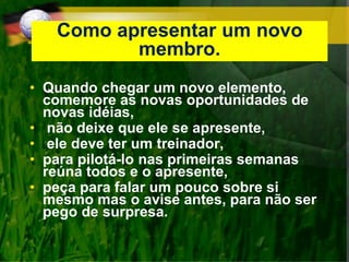 Como apresentar um novo
membro.
• Quando chegar um novo elemento,
comemore as novas oportunidades de
novas idéias,
• não deixe que ele se apresente,
• ele deve ter um treinador,
• para pilotá-lo nas primeiras semanas
reúna todos e o apresente,
• peça para falar um pouco sobre si
mesmo mas o avise antes, para não ser
pego de surpresa.
 