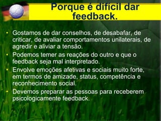 Porque é difícil dar
feedback.
• Gostamos de dar conselhos, de desabafar, de
criticar, de avaliar comportamentos unilaterais, de
agredir e aliviar a tensão.
• Podemos temer as reações do outro e que o
feedback seja mal interpretado.
• Envolve emoções afetivas e sociais muito forte,
em termos de amizade, status, competência e
reconhecimento social.
• Devemos preparar as pessoas para receberem
psicologicamente feedback.
 