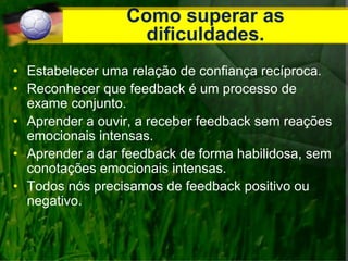 Como superar as
dificuldades.
• Estabelecer uma relação de confiança recíproca.
• Reconhecer que feedback é um processo de
exame conjunto.
• Aprender a ouvir, a receber feedback sem reações
emocionais intensas.
• Aprender a dar feedback de forma habilidosa, sem
conotações emocionais intensas.
• Todos nós precisamos de feedback positivo ou
negativo.
 