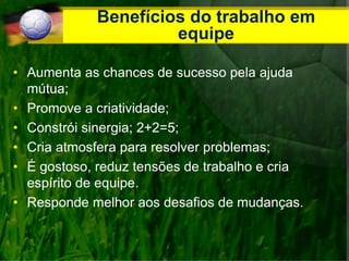 Benefícios do trabalho em
equipe
• Aumenta as chances de sucesso pela ajuda
mútua;
• Promove a criatividade;
• Constrói sinergia; 2+2=5;
• Cria atmosfera para resolver problemas;
• É gostoso, reduz tensões de trabalho e cria
espírito de equipe.
• Responde melhor aos desafios de mudanças.
 