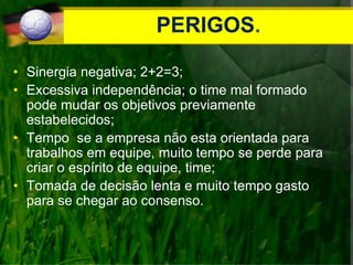 PERIGOS.
• Sinergia negativa; 2+2=3;
• Excessiva independência; o time mal formado
pode mudar os objetivos previamente
estabelecidos;
• Tempo se a empresa não esta orientada para
trabalhos em equipe, muito tempo se perde para
criar o espírito de equipe, time;
• Tomada de decisão lenta e muito tempo gasto
para se chegar ao consenso.
 