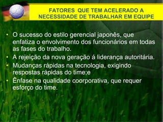 FATORES QUE TEM ACELERADO A
NECESSIDADE DE TRABALHAR EM EQUIPE
• O sucesso do estilo gerencial japonês, que
enfatiza o envolvimento dos funcionários em todas
as fases do trabalho.
• A rejeição da nova geração á liderança autoritária.
• Mudanças rápidas na tecnologia, exigindo
respostas rápidas do time;e
• Ênfase na qualidade coorporativa, que requer
esforço do time.
 
