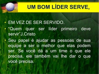 UM BOM LÍDER SERVE,
• EM VEZ DE SER SERVIDO.
• “Quem quer ser líder primeiro deve
servir”J.Cristo
• Seu papel é ajudar as pessoas de sua
equipe a ser o melhor que elas podem
ser. Se você dá a um time o que ele
precisa, ele também vai lhe dar o que
você precisa.
 