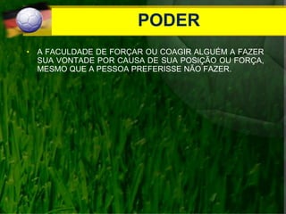PODER
• A FACULDADE DE FORÇAR OU COAGIR ALGUÉM A FAZER
SUA VONTADE POR CAUSA DE SUA POSIÇÃO OU FORÇA,
MESMO QUE A PESSOA PREFERISSE NÃO FAZER.
 