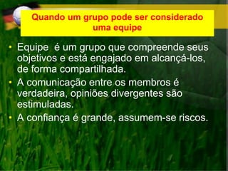 Quando um grupo pode ser considerado
uma equipe
• Equipe é um grupo que compreende seus
objetivos e está engajado em alcançá-los,
de forma compartilhada.
• A comunicação entre os membros é
verdadeira, opiniões divergentes são
estimuladas.
• A confiança é grande, assumem-se riscos.
 