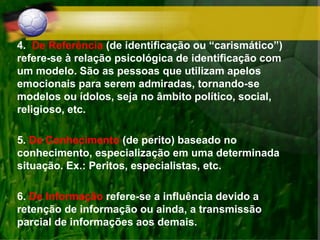 4. De Referência (de identificação ou “carismático”)
refere-se à relação psicológica de identificação com
um modelo. São as pessoas que utilizam apelos
emocionais para serem admiradas, tornando-se
modelos ou ídolos, seja no âmbito político, social,
religioso, etc.
5. De Conhecimento (de perito) baseado no
conhecimento, especialização em uma determinada
situação. Ex.: Peritos, especialistas, etc.
6. De Informação refere-se a influência devido a
retenção de informação ou ainda, a transmissão
parcial de informações aos demais.
 