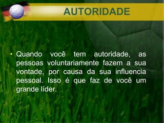 AUTORIDADE
• Quando você tem autoridade, as
pessoas voluntariamente fazem a sua
vontade, por causa da sua influencia
pessoal. Isso é que faz de você um
grande líder.
 