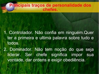 Principais traços de personalidade dos
chefes.
1. Controlador. Não confia em ninguém.Quer
ter a primeira e ultima palavra sobre tudo e
todos.
2. Dominador. Não tem noção do que seja
liderar. Ser chefe significa impor sua
vontade, dar ordens e exigir obediência.
 