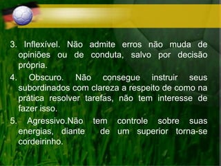3. Inflexível. Não admite erros não muda de
opiniões ou de conduta, salvo por decisão
própria.
4. Obscuro. Não consegue instruir seus
subordinados com clareza a respeito de como na
prática resolver tarefas, não tem interesse de
fazer isso.
5. Agressivo.Não tem controle sobre suas
energias, diante de um superior torna-se
cordeirinho.
 