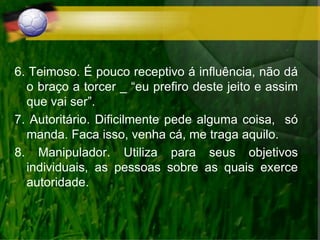 6. Teimoso. É pouco receptivo á influência, não dá
o braço a torcer _ “eu prefiro deste jeito e assim
que vai ser”.
7. Autoritário. Dificilmente pede alguma coisa, só
manda. Faca isso, venha cá, me traga aquilo.
8. Manipulador. Utiliza para seus objetivos
individuais, as pessoas sobre as quais exerce
autoridade.
 