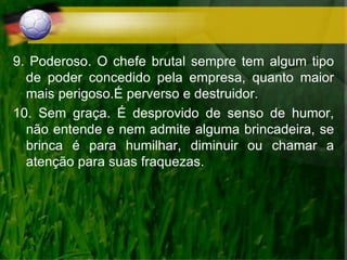 9. Poderoso. O chefe brutal sempre tem algum tipo
de poder concedido pela empresa, quanto maior
mais perigoso.É perverso e destruidor.
10. Sem graça. É desprovido de senso de humor,
não entende e nem admite alguma brincadeira, se
brinca é para humilhar, diminuir ou chamar a
atenção para suas fraquezas.
 