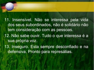 11. Insensível. Não se interessa pela vida
dos seus subordinados, não é solidário não
tem consideração com as pessoas.
12. Não sabe ouvir. Tudo o que interessa é a
sua própria voz.
13. Inseguro. Esta sempre desconfiado e na
defensiva. Pronto para represálias.
 