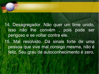 14. Desagregador. Não quer um time unido,
isso não lhe convém , pois pode ser
perigoso e se voltar contra ele.
15. Mal resolvido. Dá sinais forte de uma
pessoa que vive mal consigo mesma, não é
feliz. Seu grau de autoconhecimento é zero.
 