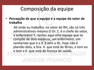 Composição da equipe
• Percepção de que a equipe é a equipe do setor de
trabalho
Ali onde eu trabalho, no setor de RH, são só três
administrativos mesmo.O Dr. Z. é o chefe do setor,
o enfermeiro Y., temos aqui uma equipe que se
compõe de dois médicos, um enfermeiro, um
sanitarista que é a X. E tem a W., hoje não é
plantão dela, a Dra. X. que está de férias, e tem eu
e tem a K. que está de licença de saúde.
 