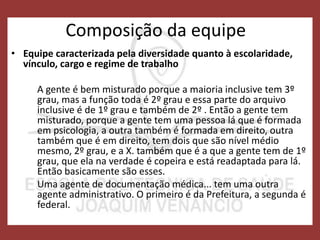 Composição da equipe
• Equipe caracterizada pela diversidade quanto à escolaridade,
vínculo, cargo e regime de trabalho
A gente é bem misturado porque a maioria inclusive tem 3º
grau, mas a função toda é 2º grau e essa parte do arquivo
inclusive é de 1º grau e também de 2º . Então a gente tem
misturado, porque a gente tem uma pessoa lá que é formada
em psicologia, a outra também é formada em direito, outra
também que é em direito, tem dois que são nível médio
mesmo, 2º grau, e a X. também que é a que a gente tem de 1º
grau, que ela na verdade é copeira e está readaptada para lá.
Então basicamente são esses.
Uma agente de documentação médica... tem uma outra
agente administrativo. O primeiro é da Prefeitura, a segunda é
federal.
 