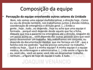 Composição da equipe
• Percepção da equipe envolvendo outros setores da Unidade
Bom, nós somos uma equipe multidisciplinar, a direção hoje...Como
eu sou da direção também, nos trabalhamos juntos à divisão médica,
coordenação de emergência e direção geral. (...) Então a
gente...hoje...tudo...eu dependo...hoje eu acho que uma equipe é
formada... porquê você depende desde aquele que faz a ficha,
daquele que tria o paciente na emergência até a direção, ninguém dá
um passo acima se... você depende das outras pessoas para que você
possa desenvolver um trabalho. Nós trabalhamos em conjunto, eu
dependo da documentação médica, que me forneça um CAT - que a
família está me pedindo: “que eu preciso comunicar no trabalho..”
então eu hoje... Qual é a minha equipe? A minha equipe é a equipe
médica, de enfermagem e administrativa. (...) não existe a figura do
eu, você não.. você vai parar, você não vai desenvolver trabalho
nenhum... a figura de hoje de equipe é tudo. É tudo.
 