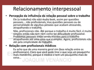 Relacionamento interpessoal
• Percepção da influência da relação pessoal sobre o trabalho
Ele (o trabalho) não está muito bom, assim por questões
pessoais... não profissionais, mas questões pessoais ou de
personalidade de algumas pessoas que acabam atrasando,
atrapalhando o trabalho.
Não, profissionais não. Até porque o trabalho é muito fácil, é muito
simples então não tem nem como ter dificuldade profissional.
Problemas pessoais estão sendo trazidos para o trabalho
atrapalhando até uma coisa que é simples. Agora, profissionais não
até pela simplicidade do trabalho.
• Relação com profissionais médicos
Eu acho que de uma maneira geral sim (boa relação entre os
profissionais). Claro que você pode tirar o que seja um pouquinho
mais metidinho, porque é médico e tem um pouquinho mais de
coisa...
 