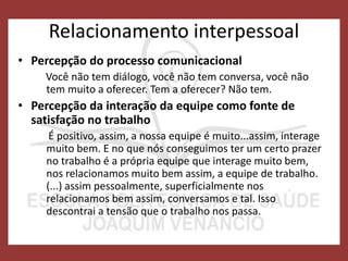 Relacionamento interpessoal
• Percepção do processo comunicacional
Você não tem diálogo, você não tem conversa, você não
tem muito a oferecer. Tem a oferecer? Não tem.
• Percepção da interação da equipe como fonte de
satisfação no trabalho
É positivo, assim, a nossa equipe é muito...assim, interage
muito bem. E no que nós conseguimos ter um certo prazer
no trabalho é a própria equipe que interage muito bem,
nos relacionamos muito bem assim, a equipe de trabalho.
(...) assim pessoalmente, superficialmente nos
relacionamos bem assim, conversamos e tal. Isso
descontrai a tensão que o trabalho nos passa.
 