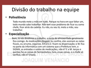 Divisão do trabalho na equipe
• Polivalência
Todo mundo mete a mão em tudo. Porque na hora em que faltar um,
todo mundo sabe trabalhar. Não tem esse problema de ficar eu como
chefe, ficar atrás da cadeira. Eu não, eu vou lá, meto a mão, vou
trabalhar.
• Especialização
Bom, lá nós dividimos o trabalho, a parte do almoxarifado geralmente
fica comigo. As medicações chegam, eu confiro, eles assinam as notas
fiscais, eu arrumo, organizo. A Y. e o Z. ficam na dispensação; o W. fica
na parte da informática com um sistema que a Prefeitura tem, o
SIGMA, as entradas e saídas de medicações, não é? E a M. terças e
quintas faz as coisas de farmacêutica, livro, essas coisas, e o chefe só
verifica, não é? (risos).
 