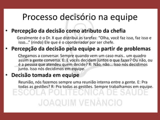 Processo decisório na equipe
• Percepção da decisão como atributo da chefia
Geralmente é o Dr. X que distribui as tarefas: “Olha, você faz isso, faz isso e
isso...” (rindo) Ele que é o coordenador por ser chefe.
• Percepção da decisão pela equipe a partir de problemas
Chegamos a conversar. Sempre quando vem um caso mais.. um quadro
assim a gente conversa. E: E vocês decidem juntos o que fazer? Ou não, ou
é a pessoa que atendeu quem decide? R: Não, não... Isso nós decidimos
junto. Isso nós decidimos em equipe.
• Decisão tomada em equipe
Reunião, nós fazemos sempre uma reunião interna entre a gente. E: Pra
todas as gestões? R: Pra todas as gestões. Sempre trabalhamos em equipe.
 