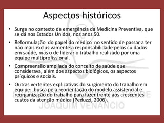 Aspectos históricos
• Surge no contexto de emergência da Medicina Preventiva, que
se dá nos Estados Unidos, nos anos 50.
• Reformulação do papel do médico no sentido de passar a ter
não mais exclusivamente a responsabilidade pelos cuidados
em saúde, mas o de liderar o trabalho realizado por uma
equipe multiprofissional.
• Compreensão ampliada do conceito de saúde que
considerava, além dos aspectos biológicos, os aspectos
psíquicos e sociais.
• Outras vertentes explicativas do surgimento do trabalho em
equipe: busca pela reorientação do modelo assistencial e
reorganização do trabalho para fazer frente aos crescentes
custos da atenção médica (Peduzzi, 2006).
 