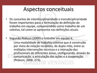 Aspectos conceituais
• Os conceitos de interdisciplinaridade e transdiciplinaridade
foram importantes para a formulação da definição do
trabalho em equipe, compreendido como trabalho de um
coletivo, tal como se apresenta nas definições atuais.
• Segundo Peduzzi (2006) o trabalho em equipe é,
Uma modalidade de trabalho coletivo que é construído
por meio da relação recíproca, de dupla mão, entre as
múltiplas intervenções técnicas e a interação dos
profissionais de diferentes áreas, configurando, através da
comunicação, a articulação das ações e a cooperação
(Peduzzi, 2006: 273).
 
