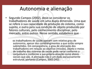 Autonomia e alienação
• Segundo Campos (2002), deve-se considerar os
trabalhadores de saúde em uma dupla dimensão. Uma que
se refere à sua capacidade de produção do sistema, como
sujeito, e outra pela sua condição de objeto produzido por
fatores culturais, pelo conhecimento disciplinar, pelo
mercado, entre outros. Nesse sentido, estabelece que
os trabalhadores de saúde operam com relativo grau de
autonomia, apesar dos constrangimentos a que estão sempre
submetidos. Em conseqüência, o grau de alienação dos
trabalhadores em relação ao objetivo (missão), objeto e meios
de trabalho dos sistemas de saúde pode variar conforme a
conjuntura e conforme a sua própria atuação como atores
sociais que são. A alienação não é um dado exclusivamente
estrutural, portanto (Campos, 2002:242).
 