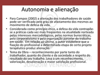 Autonomia e alienação
• Para Campos (2002) a alienação dos trabalhadores de saúde
pode ser verificada pelo grau de afastamento dos mesmos ao
movimento de defesa da vida.
• Considerada como princípio ético, a defesa da vida contrapõe-
se a práticas cada vez mais freqüentes na atualidade norteada
pelos interesses mercadológicos, pelas normas burocráticas,
pelo corporativismo e pela organização parcelar do trabalho
em saúde. Em relação ao último, o autor estabelece que a
fixação do profissional a determinada etapa de certo projeto
terapêutico produz alienação.
• Tema da Obra – reconhecimento por parte tanto do
trabalhador, quanto do cliente e da sociedade a respeito do
resultado do seu trabalho. Leva a um reconhecimento,
valorização, desalienação e maior satisfação profissional.
 
