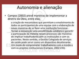 Autonomia e alienação
• Campos (2002) prevê maneiras de implementar a
diretriz da Obra, entre elas,
a criação de mecanismos que permitam o envolvimento de
todos os participantes de uma equipe com a elaboração de
novas maneiras de se fazer uma instituição funcionar.
Tornar a reinvenção uma possibilidade cotidiana e garantir
a participação da maioria nesses processos são maneiras
de implicar trabalhadores com as instituições e com os
pacientes. Neste sentido, a Gestão Colegiada de serviços
de saúde pode servir como um dispositivo desalienante.
Um modo de comprometer trabalhadores com a missão e
com os projetos institucionais (Campos, 2002:235).
 