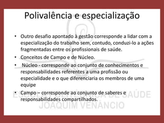 Polivalência e especialização
• Outro desafio apontado à gestão corresponde a lidar com a
especialização do trabalho sem, contudo, conduzi-lo a ações
fragmentadas entre os profissionais de saúde.
• Conceitos de Campo e de Núcleo.
• Núcleo - corresponde ao conjunto de conhecimentos e
responsabilidades referentes a uma profissão ou
especialidade e o que diferenciaria os membros de uma
equipe
• Campo – corresponde ao conjunto de saberes e
responsabilidades compartilhados.
 