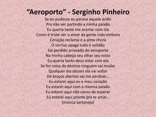 “Aeroporto” - Serginho Pinheiro
Se eu pudesse eu parava aquele avião
Pra não ver partindo a minha paixão
Eu queria tanto me acertar com ela
Como é triste ver o amor da gente indo embora
Coração reclama e a alma chora
O sorriso apaga tudo é solidão
Sai perdido arrasado do aeroporto
Na minha cabeça seu olhar seu rosto
Eu queria tanto deus estar com ela
Se for coisa do destino ninguém vai mudar
Qualquer dia desses ela vai voltar
De braços abertos vai me perdoar...
Eu estarei aqui eu e meu coração
Eu estarei aqui com a mesma paixão
Eu estarei aqui não canso de esperar
Eu estarei aqui pronto pra te amar...
(música sertaneja)
 