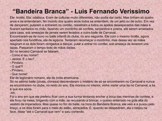 “Bandeira Branca” - Luis Fernando Verissimo
Ele: tirolês. Ela: odalisca. Eram de culturas muito diferentes, não podia dar certo. Mas tinham só quatro
anos e se entenderam. No mundo dos quatro anos todos se entendem, de um jeito ou de outro. Em vez
de dançarem, pularem e entrarem no cordão, resistiram a todos os apelos desesperados das mães e
ficaram sentados no chão, fazendo um montinho de confete, serpentina e poeira, até serem arrastados
para casa, sob ameaças de jamais serem levados a outro baile de Carnaval.
Encontraram-se de novo no baile infantil do clube, no ano seguinte. Ele com o mesmo tirolês, agora
apertado nos fundilhos, ela de egípcia. Tentaram recomeçar o montinho, mas dessa vez as mães
reagiram e os dois foram obrigados a dançar, pular e entrar no cordão, sob ameaça de levarem uns
tapas. Passaram o tempo todo de mãos dadas.
Só no terceiro Carnaval se falaram.
- Como é teu nome?
- Janice. E o teu?
- Píndaro.
- O quê?!
- Píndaro.
- Que nome!
Ele de legionário romano, ela de índia americana.
Só no sétimo baile (pirata, chinesa) desvendaram o mistério de só se encontrarem no Carnaval e nunca
se encontrarem no clube, no resto do ano. Ela morava no interior, vinha visitar uma tia no Carnaval, a tia
é que era sócia.
-Ah.
Foi o ano em que ele preferiu ficar com a sua turma tentando encher a boca das meninas de confete, e
ela ficou na mesa, brigando com a mãe, se recusando a brincar, o queixo enterrado na gola alta do
vestido de imperadora. Mas quase no fim do baile, na hora do Bandeira Branca, ele veio e a puxou pelo
braço, e os dois foram para o meio do salão, abraçados. E, quando se despediram, ela o beijou na
face, disse “até o Carnaval que vem” e saiu correndo.
 