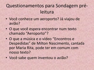 Questionamentos para Sondagem pré-
leitura
• Você conhece um aeroporto? Já viajou de
avião?
• O que você espera encontrar num texto
chamado “Aeroporto”?
• O que a música e o vídeo “Encontros e
Despedidas” de Milton Nascimento, cantada
por Maria Rita, pode ter em comum com
nosso texto?
• Você sabe quem inventou o avião?
 