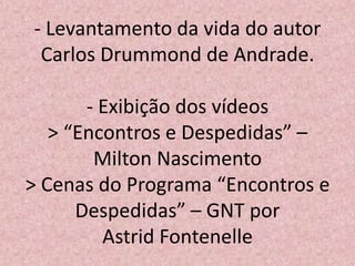 - Levantamento da vida do autor
Carlos Drummond de Andrade.
- Exibição dos vídeos
> “Encontros e Despedidas” –
Milton Nascimento
> Cenas do Programa “Encontros e
Despedidas” – GNT por
Astrid Fontenelle
 